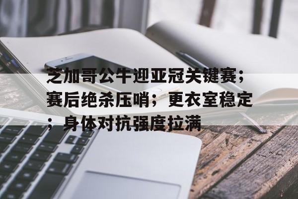 关于芝加哥公牛迎亚冠关键赛；赛后绝杀压哨；更衣室稳定；身体对抗强度拉满的信息