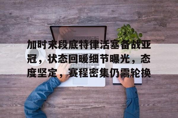 加时末段底特律活塞备战亚冠，状态回暖细节曝光，态度坚定，赛程密集仍需轮换的简单介绍