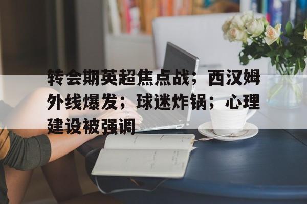 关于转会期英超焦点战；西汉姆外线爆发；球迷炸锅；心理建设被强调的信息-AYX