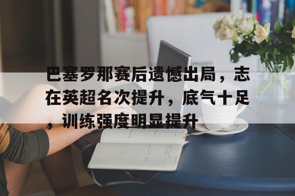 包含巴塞罗那赛后遗憾出局，志在英超名次提升，底气十足，训练强度明显提升的词条-AYX